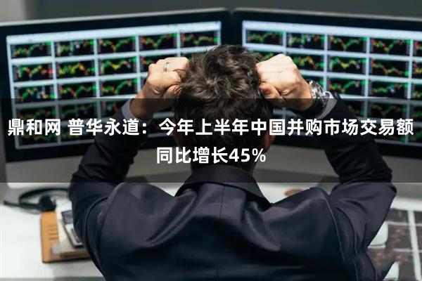 鼎和网 普华永道:今年上半年中国并购市场交易额同比增长45%
