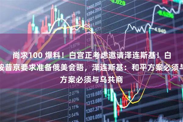 尚求100 爆料!白宫正考虑邀请泽连斯基!白宫称先按普京要求准备俄美会晤,泽连斯基:和平方案必须与乌共商