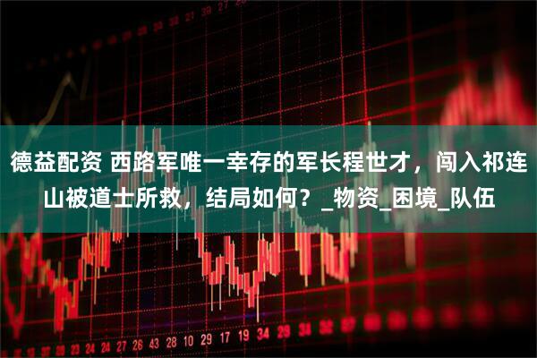 德益配资 西路军唯一幸存的军长程世才,闯入祁连山被道士所救,结局如何?_物资_困境_队伍