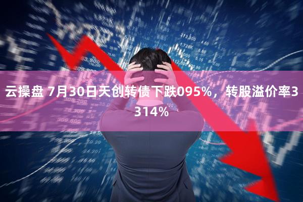 云操盘 7月30日天创转债下跌095%，转股溢价率3314%