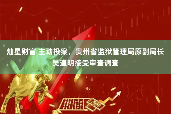 灿星财富 主动投案，贵州省监狱管理局原副局长吴道明接受审查调查