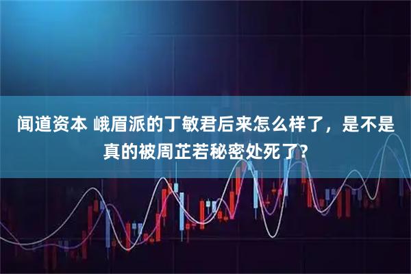 闻道资本 峨眉派的丁敏君后来怎么样了，是不是真的被周芷若秘密处死了？