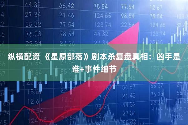 纵横配资 《星原部落》剧本杀复盘真相：凶手是谁+事件细节