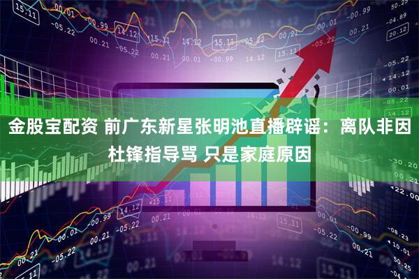金股宝配资 前广东新星张明池直播辟谣：离队非因杜锋指导骂 只是家庭原因