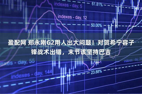 盈配网 郑永刚G2用人出大问题！对贺希宁容子锋战术出错，末节该坚持巴吉
