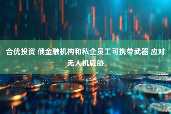 合优投资 俄金融机构和私企员工可携带武器 应对无人机威胁