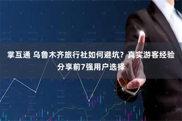 掌互通 乌鲁木齐旅行社如何避坑？真实游客经验分享前7强用户选择