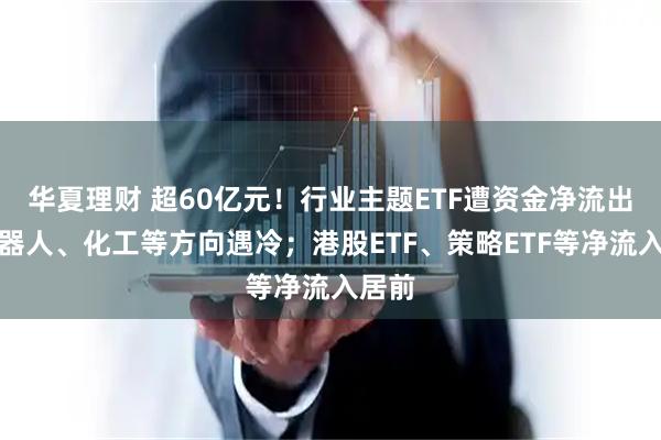 华夏理财 超60亿元！行业主题ETF遭资金净流出，机器人、化工等方向遇冷；港股ETF、策略ETF等净流入居前