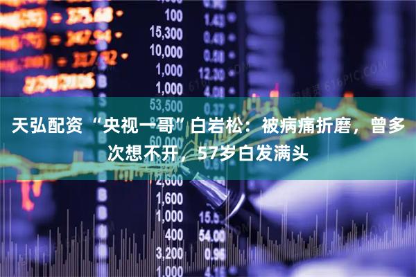 天弘配资 “央视一哥”白岩松：被病痛折磨，曾多次想不开，57岁白发满头